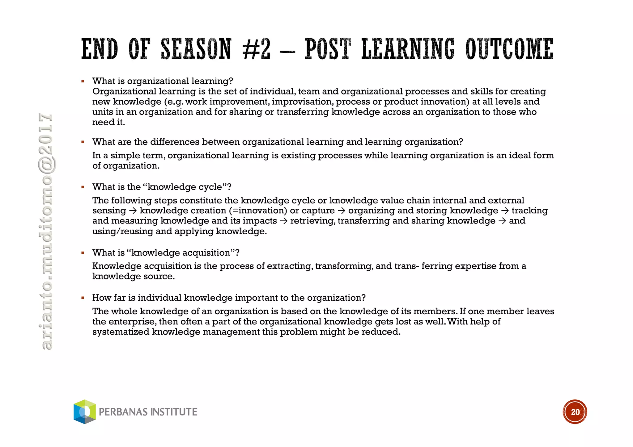 arianto.muditomo@2017
§ What is organizational learning?
Organizational learning is the set of individual, team and organizational processes and skills for creating
new knowledge (e.g. work improvement, improvisation, process or product innovation) at all levels and
units in an organization and for sharing or transferring knowledge across an organization to those who
need it.
§ What are the differences between organizational learning and learning organization?
In a simple term, organizational learning is existing processes while learning organization is an ideal form
of organization.
§ What is the “knowledge cycle”?
The following steps constitute the knowledge cycle or knowledge value chain internal and external
sensing → knowledge creation (=innovation) or capture → organizing and storing knowledge → tracking
and measuring knowledge and its impacts → retrieving, transferring and sharing knowledge → and
using/reusing and applying knowledge.
§ What is “knowledge acquisition”?
Knowledge acquisition is the process of extracting, transforming, and trans- ferring expertise from a
knowledge source.
§ How far is individual knowledge important to the organization?
The whole knowledge of an organization is based on the knowledge of its members. If one member leaves
the enterprise, then often a part of the organizational knowledge gets lost as well.With help of
systematized knowledge management this problem might be reduced.
20
 