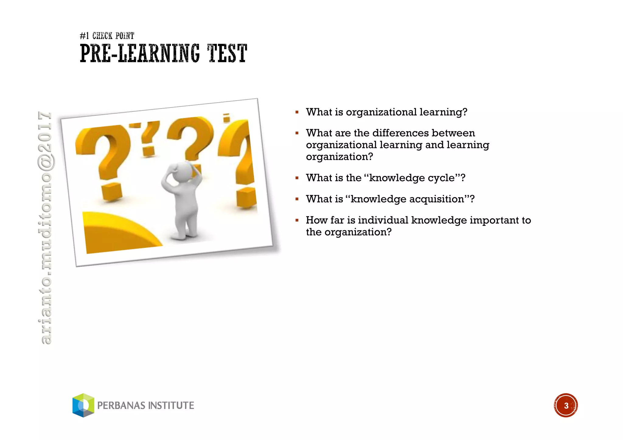 arianto.muditomo@2017
§ What is organizational learning?
§ What are the differences between
organizational learning and learning
organization?
§ What is the “knowledge cycle”?
§ What is “knowledge acquisition”?
§ How far is individual knowledge important to
the organization?
3
 