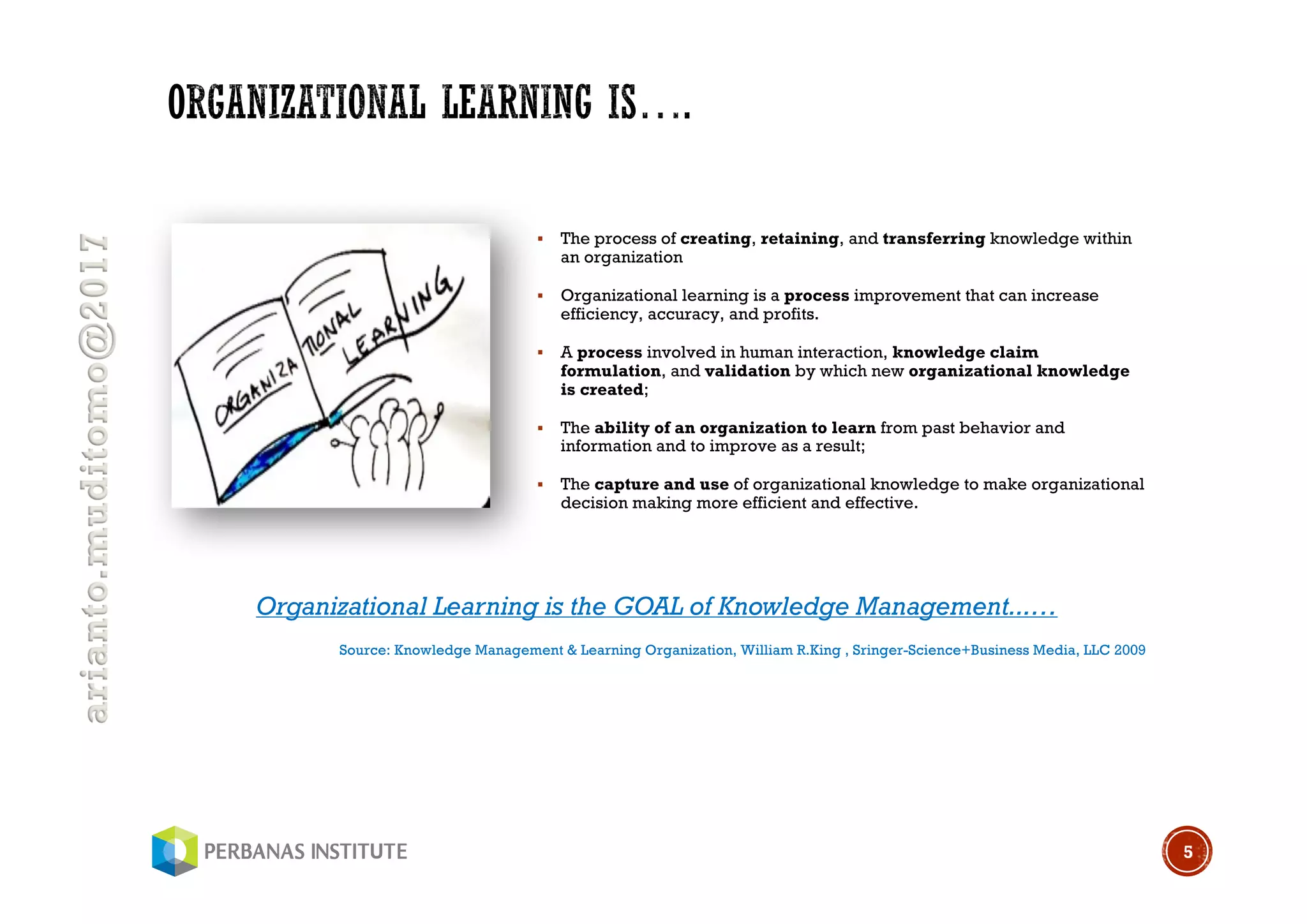 arianto.muditomo@2017
§ The process of creating, retaining, and transferring knowledge within
an organization
§ Organizational learning is a process improvement that can increase
efficiency, accuracy, and profits.
§ A process involved in human interaction, knowledge claim
formulation, and validation by which new organizational knowledge
is created;
§ The ability of an organization to learn from past behavior and
information and to improve as a result;
§ The capture and use of organizational knowledge to make organizational
decision making more efficient and effective.
5
Organizational Learning is the GOAL of Knowledge Management...…
Source: Knowledge Management & Learning Organization, William R.King , Sringer-Science+Business Media, LLC 2009
 