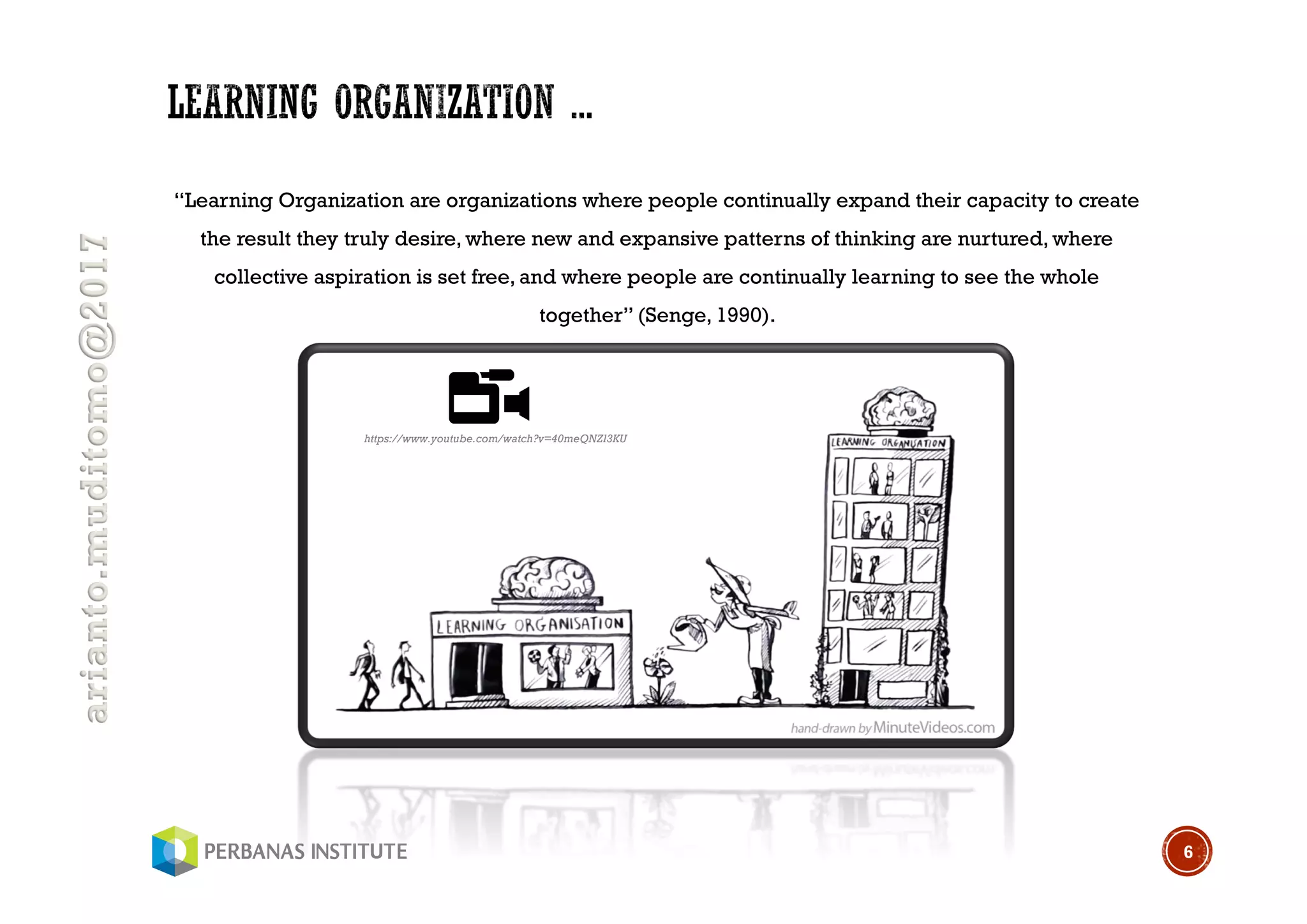 arianto.muditomo@2017
“Learning Organization are organizations where people continually expand their capacity to create
the result they truly desire, where new and expansive patterns of thinking are nurtured, where
collective aspiration is set free, and where people are continually learning to see the whole
together” (Senge, 1990).
6
https://www.youtube.com/watch?v=40meQNZl3KU
 