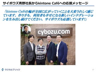 サイボウズ青野社長からkintone Caféへの応援メッセージ
17
「kintone Caféの輪が全国に広がっていくことを大変うれしく感じ
ています。作り手も、利用者も幸せになる新しいインテグレーショ
ンを生み出し続けてください。サイボウズも応援しています！」
 