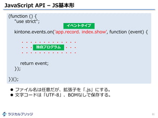 JavaScript API – JS基本形
31
(function () {
"use strict";
kintone.events.on('app.record. index.show', function (event) {
・・・・・・・・・・・・・
・・・・・・・・・・・・・
・・・・・・・・・・・・・
return event;
});
})();
イベントタイプ
独自プログラム
 ファイル名は任意だが、拡張子を「.js」にする。
 文字コードは「UTF-8」、BOMなしで保存する。
 