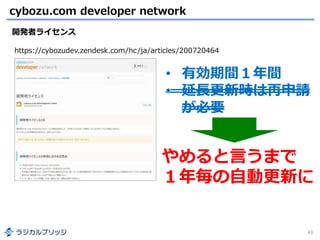 cybozu.com developer network
43
開発者ライセンス
https://cybozudev.zendesk.com/hc/ja/articles/200720464
やめると言うまで
１年毎の自動更新に
• 有効期間１年間
• 延長更新時は再申請
が必要
 