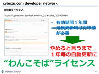 cybozu.com developer network
44
開発者ライセンス
https://cybozudev.zendesk.com/hc/ja/articles/200720464
やめると言うまで
１年毎の自動更新に
• 有効期間１年間
• 延長更新時は再申請
が必要
“わんこそば”ライセンス
 