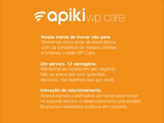 Somamos cinco anos de experiência
com os conselhos de nossos clientes
e criamos o Apiki WP Care.
Nossa mania de inovar não para.
Um serviço. 12 vantagens.
Mantenha-se focado em seu negócio.
Não se preocupe com questões
técnicas, nós fazemos isso por você.
Abandonamos a estimativa de horas para inovar
no suporte técnico e desenvolvimento pós-projeto.
Buscamos resultados práticos em conjunto.
Inovação de relacionamento.
 