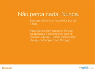 Não perca nada. Nunca.
Backups diários e armazenados por até
7 dias.
Redundância com cópias no servidor
da aplicação e em ambiente externo
(Amazon AWS S3, DreamObjects Cloud
Storage ou Google Cloud Storage).
Backups
 