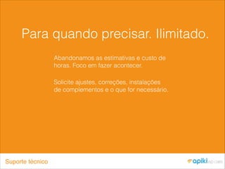 Para quando precisar. Ilimitado.
Abandonamos as estimativas e custo de
horas. Foco em fazer acontecer.
Solicite ajustes, correções, instalações
de complementos e o que for necessário.
Suporte técnico
 
