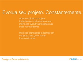 Evolua seu projeto. Constantemente.
Após concluído o projeto,
trabalhamos continuamente em
melhorias evolutivas focadas nas
suas necessidades.
Histórias planejadas e escritas em
conjunto para guiar novas
funcionalidades.
Design e Desenvolvimento
 