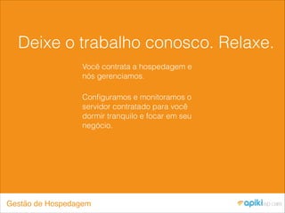 Deixe o trabalho conosco. Relaxe.
Você contrata a hospedagem e
nós gerenciamos.
Conﬁguramos e monitoramos o
servidor contratado para você
dormir tranquilo e focar em seu
negócio.
Gestão de Hospedagem
 