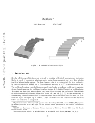 Overhang ∗
Mike Paterson †
Uri Zwick ‡
Figure 1: A harmonic stack with 10 blocks.
1 Introduction
How far oﬀ the edge of the table can we reach by stacking n identical, homogeneous, frictionless
blocks of length 1? A classical solution achieves an overhang asymptotic to 1
2 ln n. This solution
is widely believed to be optimal. We show, however, that it is exponentially far from optimality
by constructing simple n-block stacks that achieve an overhang of cn1/3, for some constant c > 0.
The problem of stacking a set of objects, such as bricks, books, or cards, on a tabletop to maximize
the overhang is an attractive problem with a long history. J. G. Coﬃn [2] posed the problem in the
“Problems and Solutions” section of this Monthly, but no solution was given there. The problem
recurred from time to time over subsequent years, e.g., [18, 19], [12], [4]. Either deliberately or
inadvertently, these authors all seem to have introduced the further restriction that there can be at
most one object resting on top of another. Under this restriction, the harmonic stacks, described
below, are easily seen to be optimal.
∗
A preliminary version of this paper [14] appeared in the Proceedings of the 17th Annual ACM-SIAM Symposium
on Discrete Algorithms (SODA’06), pages 231–240. This full version is to appear in the American Mathematical
Monthly.
†
DIMAP and Department of Computer Science, University of Warwick, Coventry CV4 7AL, UK. E-mail:
msp@dcs.warwick.ac.uk
‡
School of Computer Science, Tel Aviv University, Tel Aviv 69978, Israel. E-mail: zwick@cs.tau.ac.il
1
arXiv:0710.2357v1[math.HO]12Oct2007
 