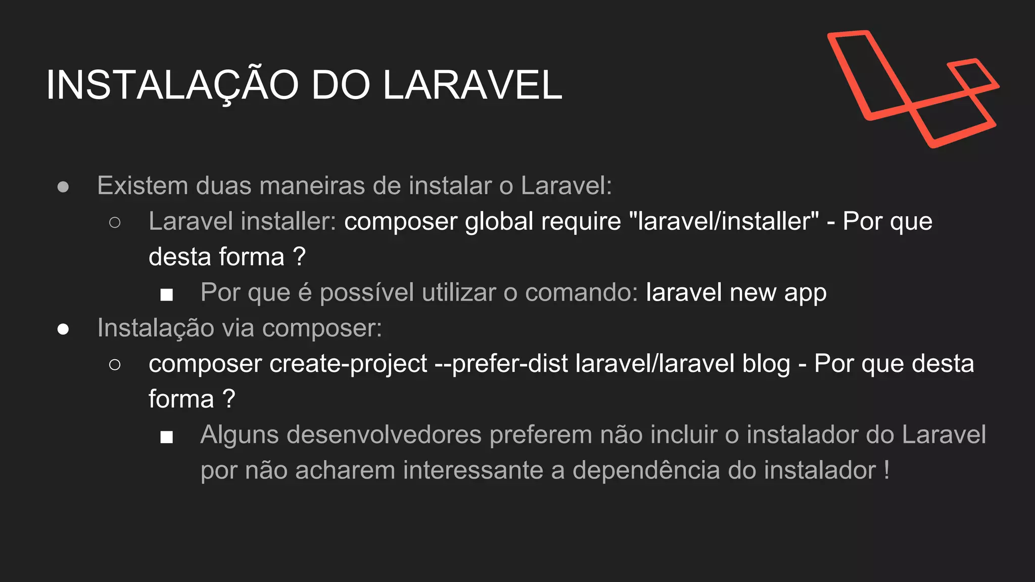 INSTALAÇÃO DO LARAVEL
● Existem duas maneiras de instalar o Laravel:
○ Laravel installer: composer global require
"laravel/installer" - Por que desta forma ?
■ Por que é possível utilizar o comando: laravel new
app
● Instalação via composer:
○ composer create-project --prefer-dist laravel/laravel
blog - Por que desta forma ?
 