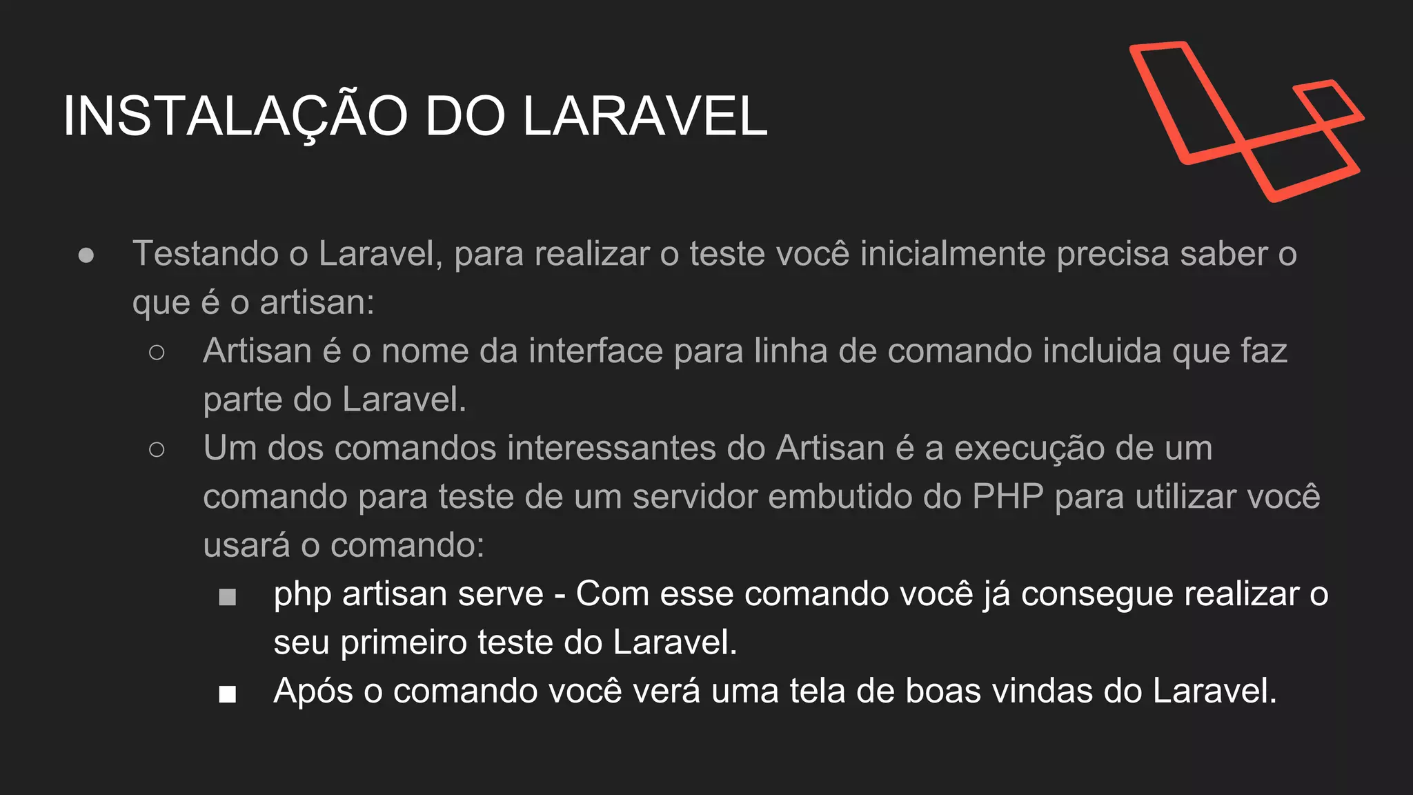 INSTALAÇÃO DO LARAVEL
● Testando o Laravel, para realizar o teste você inicialmente precisa saber o
que é o artisan:
○ Artisan é o nome da interface para linha de comando incluida que faz
parte do Laravel.
○ Um dos comandos interessantes do Artisan é a execução de um
comando para teste de um servidor embutido do PHP para utilizar você
usará o comando:
■ php artisan serve - Com esse comando você já consegue realizar o
seu primeiro teste do Laravel.
■ Após o comando você verá uma tela de boas vindas do Laravel.
 