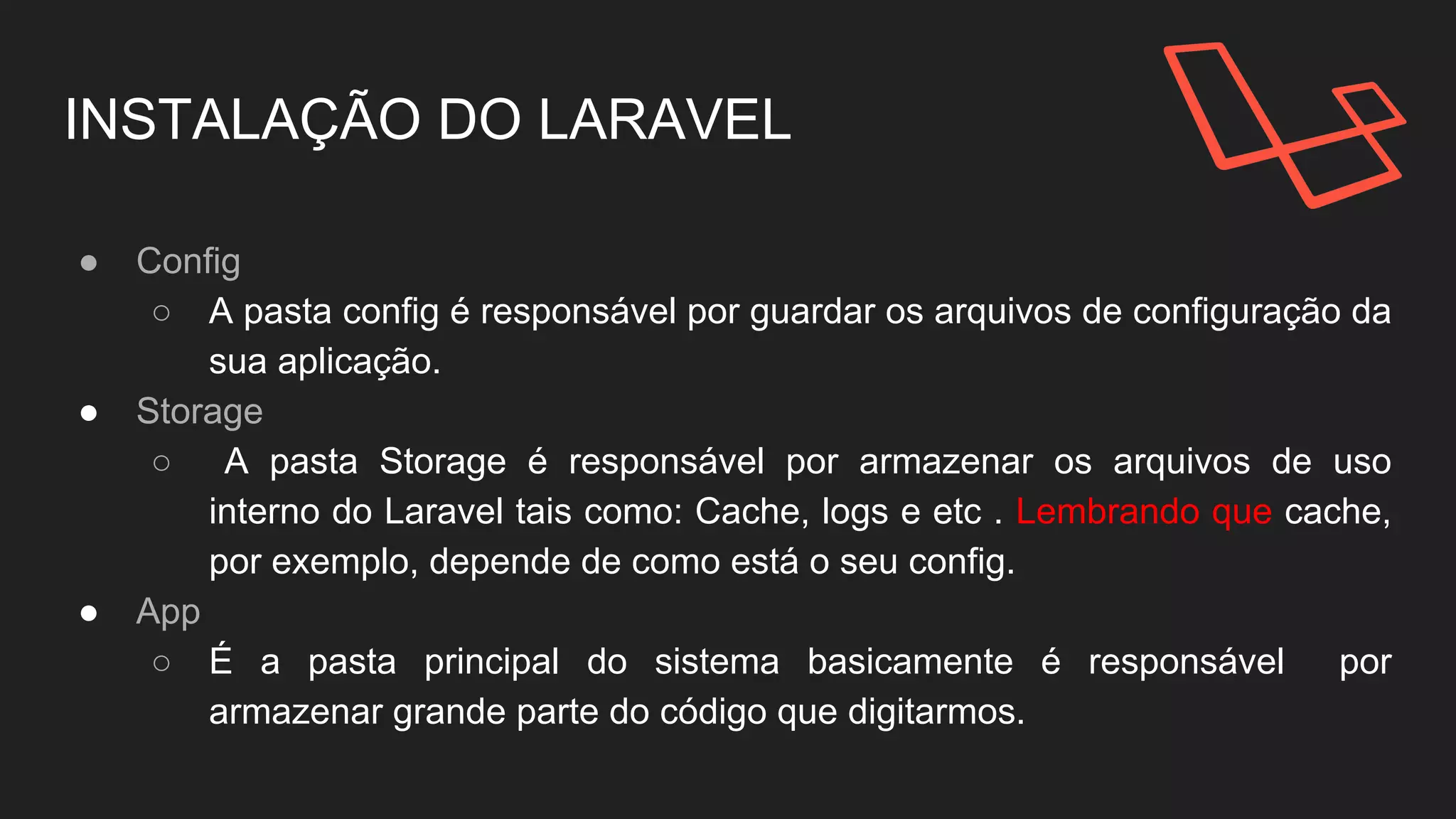 INSTALAÇÃO DO LARAVEL
● Config
○ A pasta config é responsável por guardar os arquivos de configuração da
sua aplicação.
● Storage
○ A pasta Storage é responsável por armazenar os arquivos de uso
interno do Laravel tais como: Cache, logs e etc .
● App
○ É a pasta principal do sistema basicamente é responsável por
armazenar grande parte do código que digitarmos.
 