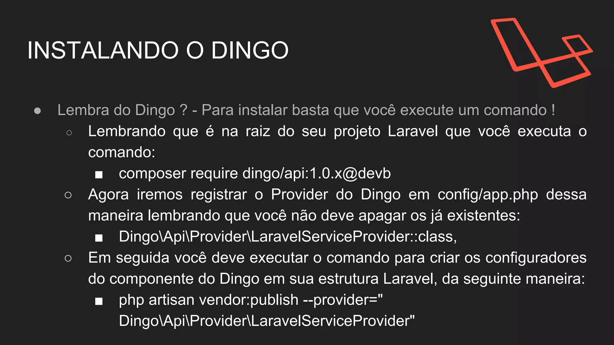 INSTALANDO O DINGO
● Lembra do Dingo ? - Para instalar basta que você execute um comando !
○ Lembrando que é na raiz do seu projeto Laravel que você executa o
comando:
■ composer require dingo/api:1.0.x@devb
○ Agora iremos registrar o Provider do Dingo em config/app.php dessa
maneira lembrando que você não deve apagar os já existentes:
■ DingoApiProviderLaravelServiceProvider::class,
○ Em seguida você deve executar o comando para criar os configuradores
do componente do Dingo em sua estrutura Laravel, da seguinte maneira:
■ php artisan vendor:publish --provider="
DingoApiProviderLaravelServiceProvider"
 