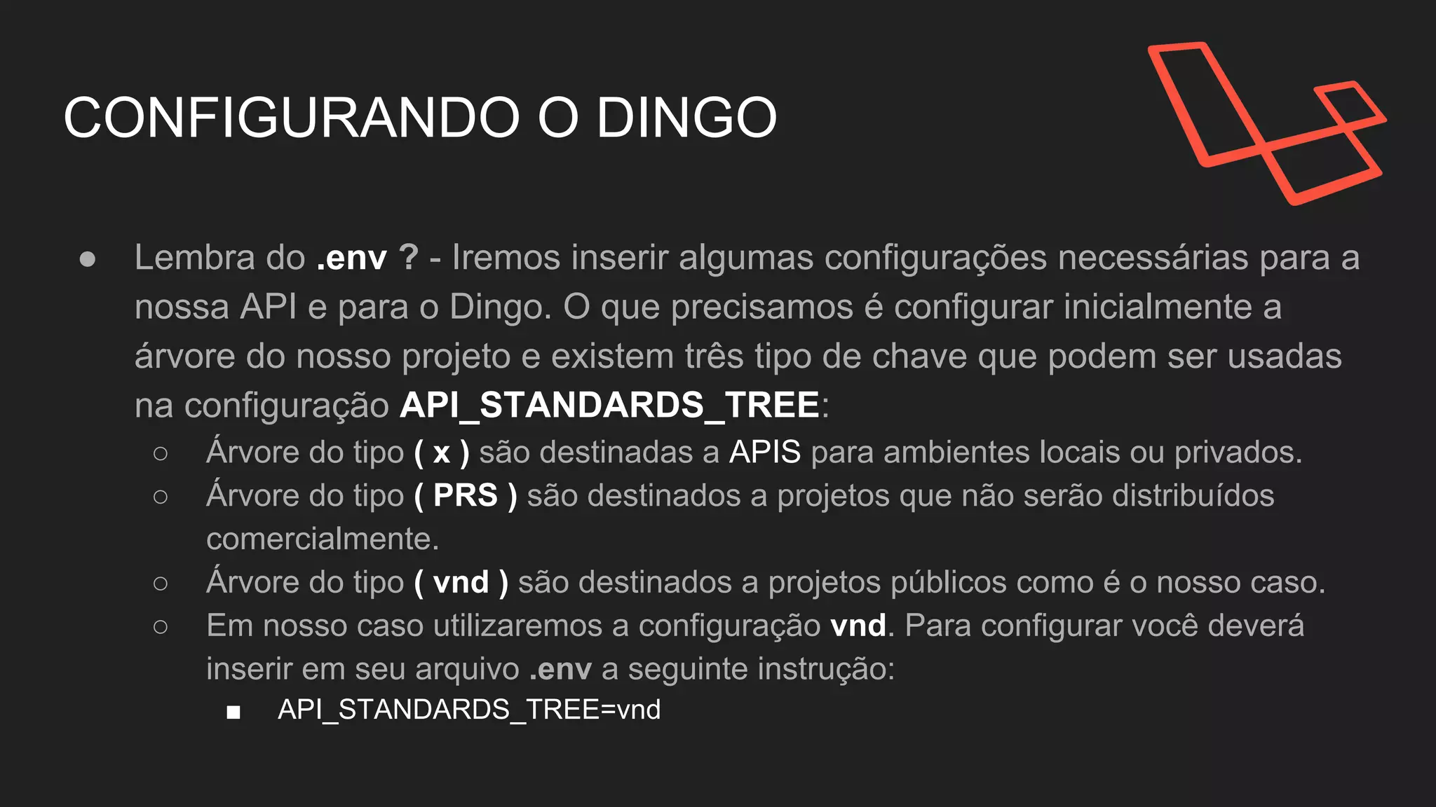 CONFIGURANDO O DINGO
● Lembra do .env ? - Iremos inserir algumas configurações necessárias para a
nossa API e para o Dingo. Existem três tipo de chave que podem ser usadas
na configuração de árvore API_STANDARDS_TREE:
○ Árvore do tipo ( x ) são destinadas a APIS para ambientes locais ou privados.
○ Árvore do tipo ( PRS ) são destinados a projetos que não serão distribuídos
comercialmente.
○ Árvore do tipo ( vnd ) são destinados a projetos públicos como é o nosso caso.
○ Em nosso caso utilizaremos a configuração vnd. Para configurar você deverá
inserir em seu arquivo .env a seguinte instrução:
■ API_STANDARDS_TREE=vnd
 