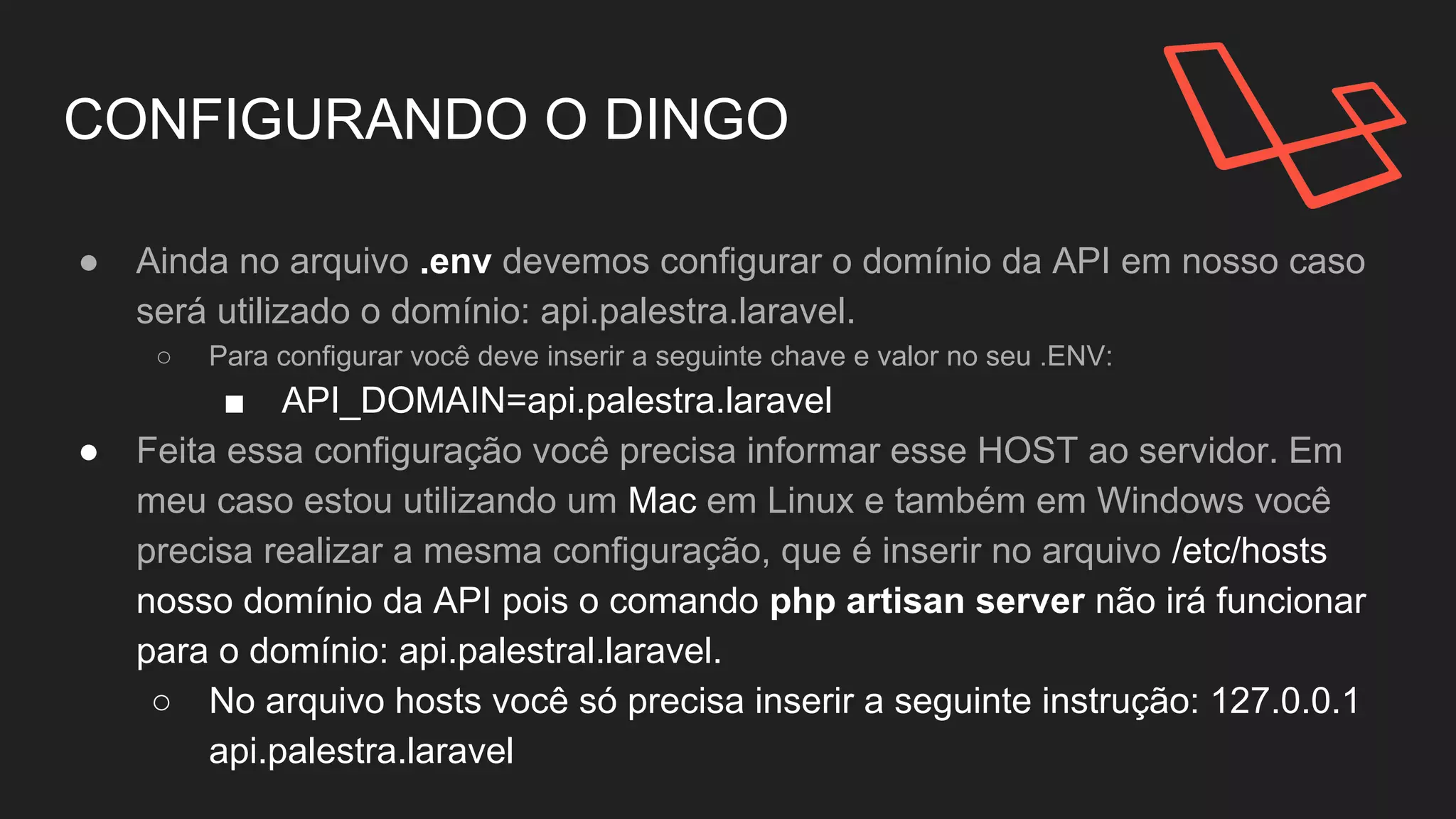 CONFIGURANDO O DINGO
● Ainda no arquivo .env devemos configurar o domínio da API
em nosso caso será utilizado o domínio: api.palestra.laravel.
○ Para configurar você deve inserir a seguinte chave e
valor no seu .ENV:
■ API_DOMAIN=api.palestra.laravel
● Feita essa configuração você precisa informar esse HOST.
● Utilizaremos o domínio: api.palestral.laravel.
 