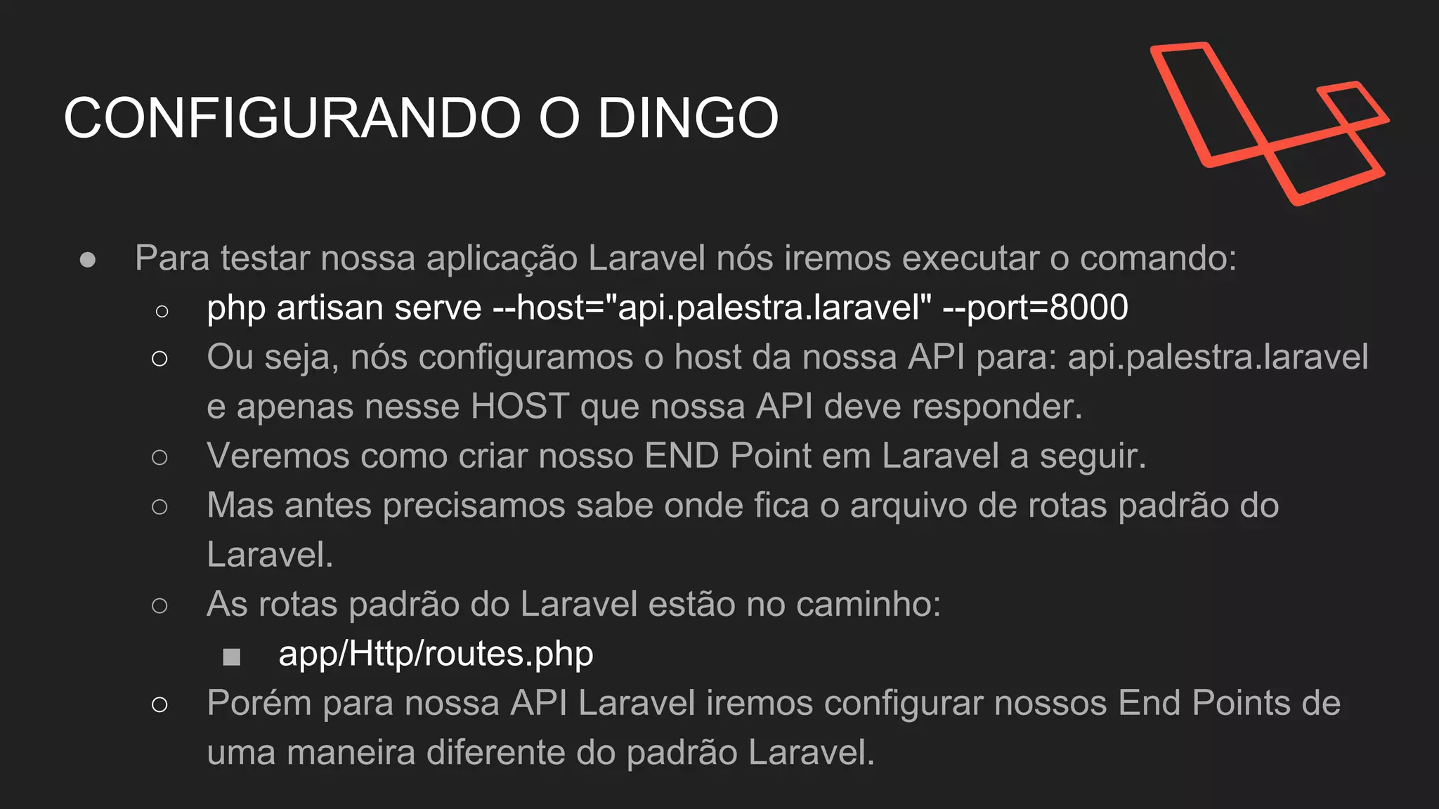 CONFIGURANDO O DINGO
● Para testar nossa aplicação Laravel nós iremos executar o comando:
○ php artisan serve --host="api.palestra.laravel" --port=8000
○ Ou seja, nós configuramos o host da nossa API para: api.palestra.laravel
e apenas nesse HOST que nossa API deve responder.
○ Mas antes precisamos sabe onde fica o arquivo de rotas padrão do
Laravel.
○ As rotas padrão do Laravel estão no caminho:
■ app/Http/routes.php
○ Porém para nossa API Laravel iremos configurar nossos End Points de
uma maneira diferente do padrão Laravel.
 