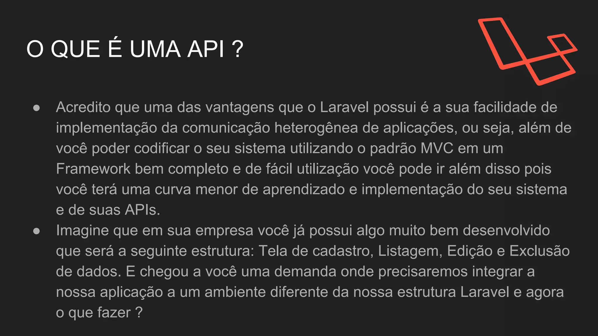 O QUE É UMA API ?
● Acredito que uma das vantagens que o Laravel possui é a
sua facilidade de implementação da comunicação
heterogênea de aplicações, ou seja, além de você poder
codificar o seu sistema utilizando o padrão MVC em um
Framework bem completo e de fácil utilização você pode
ir além disso pois você terá uma curva menor de
aprendizado e implementação do seu sistema e de suas
APIs.
 
