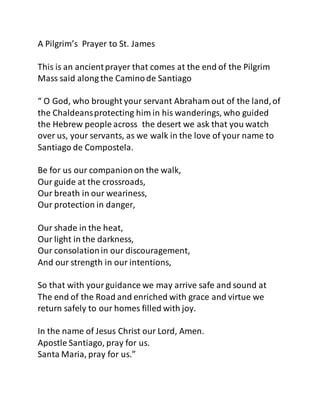 A Pilgrim’s Prayer to St. James
This is an ancientprayer that comes at the end of the Pilgrim
Mass said along the Caminode Santiago
“ O God, who brought your servant Abraham out of the land,of
the Chaldeansprotecting him in his wanderings, who guided
the Hebrew people across the desert we ask that you watch
over us, your servants, as we walk in the love of your name to
Santiago de Compostela.
Be for us our companionon the walk,
Our guide at the crossroads,
Our breath in our weariness,
Our protection in danger,
Our shade in the heat,
Our light in the darkness,
Our consolationin our discouragement,
And our strength in our intentions,
So that with yourguidance we may arrive safe and sound at
The end of the Road and enriched with grace and virtue we
return safely to our homes filled with joy.
In the name of Jesus Christ our Lord, Amen.
Apostle Santiago, pray for us.
Santa Maria, pray for us.”
 