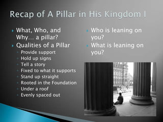    What, Who, and                     Who is leaning on
    Why… a pillar?                      you?
   Qualities of a Pillar              What is leaning on
    ◦   Provide support                 you?
    ◦   Hold up signs
    ◦   Tell a story
    ◦   Fixed to what it supports
    ◦   Stand up straight
    ◦   Rooted in the Foundation
    ◦   Under a roof
    ◦   Evenly spaced out
 
