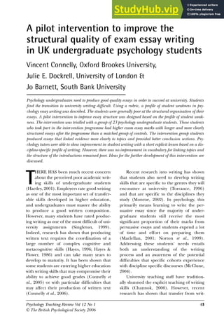 Psychology Teaching Review Vol 12 No 1 41
© The British Psychological Society 2006
T
HERE HAS been much recent concern
about the perceived poor academic writ-
ing skills of undergraduate students
(Hartley, 2001). Employers rate good writing
as one of the most important set of transfer-
able skills developed in higher education,
and undergraduates must master the ability
to produce a good written composition.
However, many students have rated produc-
ing writing as one of the most difficult of uni-
versity assignments (Singleton, 1999).
Indeed, research has shown that producing
written text requires the coordination of a
large number of complex cognitive and
metacognitive skills (Hayes, 1996; Hayes &
Flower, 1986) and can take many years to
develop to maturity. It has been shown that
some students are entering higher education
with writing skills that may compromise their
ability to achieve good grades (Connelly et
al., 2005) or with particular difficulties that
may affect their production of written text
(Connelly et al., 2006).
Recent research into writing has shown
that students also need to develop writing
skills that are specific to the genres they will
encounter at university (Torrance, 1996)
and that are specific to the disciplines they
study (Monroe, 2002). In psychology, this
primarily means learning to write the per-
suasive essay since the majority of under-
graduate students still receive the most
significant proportion of their marks from
persuasive essays and students expend a lot
of time and effort on preparing them
(Maclellan, 2001; Norton et al., 1999).
Addressing these students’ needs entails
both an understanding of the writing
process and an awareness of the potential
difficulties that specific cohorts experience
with discipline specific discourses (McClune,
2004).
University teaching staff have tradition-
ally shunned the explicit teaching of writing
skills (Channok, 2000). However, recent
research has shown that transfer from writ-
A pilot intervention to improve the
structural quality of exam essay writing
in UK undergraduate psychology students
Vincent Connelly, Oxford Brookes University,
Julie E. Dockrell, University of London &
Jo Barnett, South Bank University
Psychology undergraduates need to produce good quality essays in order to succeed at university. Students
find the transition to university writing difficult. Using a rubric, a profile of student weakness in psy-
chology essay writing was described. The students were generally poor at the structural organisation of their
essays. A pilot intervention to improve essay structure was designed based on the profile of student weak-
ness. The intervention was trialled with a group of 23 psychology undergraduate students. Those students
who took part in the intervention programme had higher exam essay marks with longer and more clearly
structured essays after the programme than a matched group of controls. The intervention group students
produced essays that linked evidence more clearly to topics and provided better conclusion sections. Psy-
chology tutors were able to show improvement in student writing with a short explicit lesson based on a dis-
cipline-specific profile of writing. However, there was no improvement in vocabulary for linking topics and
the structure of the introductions remained poor. Ideas for the further development of this intervention are
discussed.
Psychology Teaching Review Vol 12 No 1 43
 