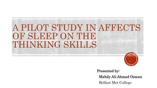 A PILOT STUDY IN AFFECTS
OF SLEEP ON THE
THINKING SKILLS
Presented by:
Mahdy Ali Ahmad Osman
Belfast Met College
 