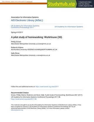 Association for Information Systems
Association for Information Systems
AIS Electronic Library (AISeL)
AIS Electronic Library (AISeL)
UK Academy for Information Systems
Conference Proceedings 2017
UK Academy for Information Systems
Spring 4-5-2017
A pilot study of homeworking: WorkHouse (30)
A pilot study of homeworking: WorkHouse (30)
Phillip Scown
Manchester Metropolitan University, p.scown@mmu.ac.uk
Roderick Adams
Northumbria University, RODERICK.ADAMS@NORTHUMBRIA.AC.UK
Sally Stone
Manchester Metropolitan University, s.stone@mmu.ac.uk
Follow this and additional works at: https://aisel.aisnet.org/ukais2017
Recommended Citation
Recommended Citation
Scown, Phillip; Adams, Roderick; and Stone, Sally, "A pilot study of homeworking: WorkHouse (30)" (2017).
UK Academy for Information Systems Conference Proceedings 2017. 88.
https://aisel.aisnet.org/ukais2017/88
This material is brought to you by the UK Academy for Information Systems at AIS Electronic Library (AISeL). It has
been accepted for inclusion in UK Academy for Information Systems Conference Proceedings 2017 by an
authorized administrator of AIS Electronic Library (AISeL). For more information, please contact
elibrary@aisnet.org.
brought to you by CORE
View metadata, citation and similar papers at core.ac.uk
provided by AIS Electronic Library (AISeL)
 