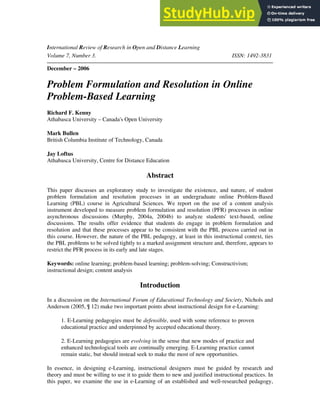 International Review of Research in Open and Distance Learning
Volume 7, Number 3. ISSN: 1492-3831
December – 2006
Problem Formulation and Resolution in Online
Problem-Based Learning
Richard F. Kenny
Athabasca University – Canada's Open University
Mark Bullen
British Columbia Institute of Technology, Canada
Jay Loftus
Athabasca University, Centre for Distance Education
Abstract
This paper discusses an exploratory study to investigate the existence, and nature, of student
problem formulation and resolution processes in an undergraduate online Problem-Based
Learning (PBL) course in Agricultural Sciences. We report on the use of a content analysis
instrument developed to measure problem formulation and resolution (PFR) processes in online
asynchronous discussions (Murphy, 2004a, 2004b) to analyze students' text-based, online
discussions. The results offer evidence that students do engage in problem formulation and
resolution and that these processes appear to be consistent with the PBL process carried out in
this course. However, the nature of the PBL pedagogy, at least in this instructional context, ties
the PBL problems to be solved tightly to a marked assignment structure and, therefore, appears to
restrict the PFR process in its early and late stages.
Keywords: online learning; problem-based learning; problem-solving; Constructivism;
instructional design; content analysis
Introduction
In a discussion on the International Forum of Educational Technology and Society, Nichols and
Anderson (2005, ¶ 12) make two important points about instructional design for e-Learning:
1. E-Learning pedagogies must be defensible, used with some reference to proven
educational practice and underpinned by accepted educational theory.
2. E-Learning pedagogies are evolving in the sense that new modes of practice and
enhanced technological tools are continually emerging. E-Learning practice cannot
remain static, but should instead seek to make the most of new opportunities.
In essence, in designing e-Learning, instructional designers must be guided by research and
theory and must be willing to use it to guide them to new and justified instructional practices. In
this paper, we examine the use in e-Learning of an established and well-researched pedagogy,
 