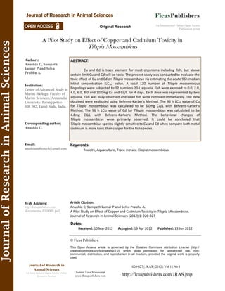 A Pilot Study on Effect of Copper and Cadmium Toxicity in
Tilapia Mossambicus
Keywords:
Toxicity, Aquaculture, Trace metals, Tilapia mossambicus.
© Ficus Publishers.
This Open Access article is governed by the Creative Commons Attribution License (http://
creativecommons.org/licenses/by/2.0), which gives permission for unrestricted use, non-
commercial, distribution, and reproduction in all medium, provided the original work is properly
cited.
Submit Your Manuscript
www.ficuspublishers.com
Dates:
Received: 10 Mar 2012 Accepted: 19 Apr 2012 Published: 13 Jun 2012
Article Citation:
Anushia C, Sampath kumar P and Selva Prabhu A.
A Pilot Study on Effect of Copper and Cadmium Toxicity in Tilapia Mossambicus.
Journal of Research in Animal Sciences (2012) 1: 020-027
An International Online Open Access
Publication group
Original Research
JournalofResearchinAnimalSciences
Journal of Research in Animal Sciences
ABSTRACT:
Cu and Cd is trace element for most organisms including fish, but above
certain limit Cu and Cd will be toxic. The present study was conducted to evaluate the
toxic effect of Cu and Cd on Tilapia mossambicus via estimating the acute 96h median
lethal concentration (LC50) value. A total 120 number of Tilapia mossambicus
fingerlings were subjected to 12 numbers 20-L aquaria. Fish were exposed to 0.0, 2.0,
4.0, 6.0, 8.0 and 10.0mg Cu and Cd/L for 4 days. Each dose was represented by two
aquaria. Fish was daily observed and dead fish were removed immediately. The data
obtained were evaluated using Behrens-Karber’s Method. The 96 h LC50 value of Cu
for Tilapia mossambicus was calculated to be 6.0mg Cu/L with Behrens-Karber’s
Method. The 96 h LC50 value of Cd for Tilapia mossambicus was calculated to be
4.8mg Cd/L with Behrens-Karber’s Method. The behavioral changes of
Tilapia mossambicus were primarily observed. It could be concluded that
Tilapia mossambicus species slightly sensitive to Cu and Cd when compare both metal
cadmium is more toxic than copper for the fish species.
Authors:
Anushia C, Sampath
kumar P and Selva
Prabhu A.
Institution:
Centre of Advanced Study in
Marine Biology, Faculty of
Marine Sciences, Annamalai
University, Parangipettai-
608 502, Tamil Nadu, India.
Corresponding author:
Anushia C.
Email:
anushiaanubiotech@gmail.com.
Web Address:
http://ficuspublishers.com/
documents/AS0008.pdf
Journal of Research in
Animal Sciences
An International Open Access Online
Research Journal
020-027 | JRAS | 2012 | Vol 1 | No 1
http://ficuspublishers.com/JRAS.php
 
