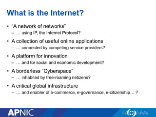 What is the Internet?
• “A network of networks”
– … using IP, the Internet Protocol?
• A collection of useful online applications
– … connected by competing service providers?
• A platform for innovation
– … and for social and economic development?
• A borderless “Cyberspace”
– … inhabited by free-roaming netizens?
• A critical global infrastructure
– … and enabler of e-commerce, e-governance, e-citizenship… ?
 