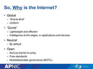 So, Why is the Internet?
• Global
– “End-to-End”
– Uniform
• “Dumb”
– Lightweight and efficient
– Intelligence at the edges, in applications and devices
• Neutral
– By default
• Open
– No/Low barrier to entry
– Free standards
– Multistakeholder governance (MOTL)
 