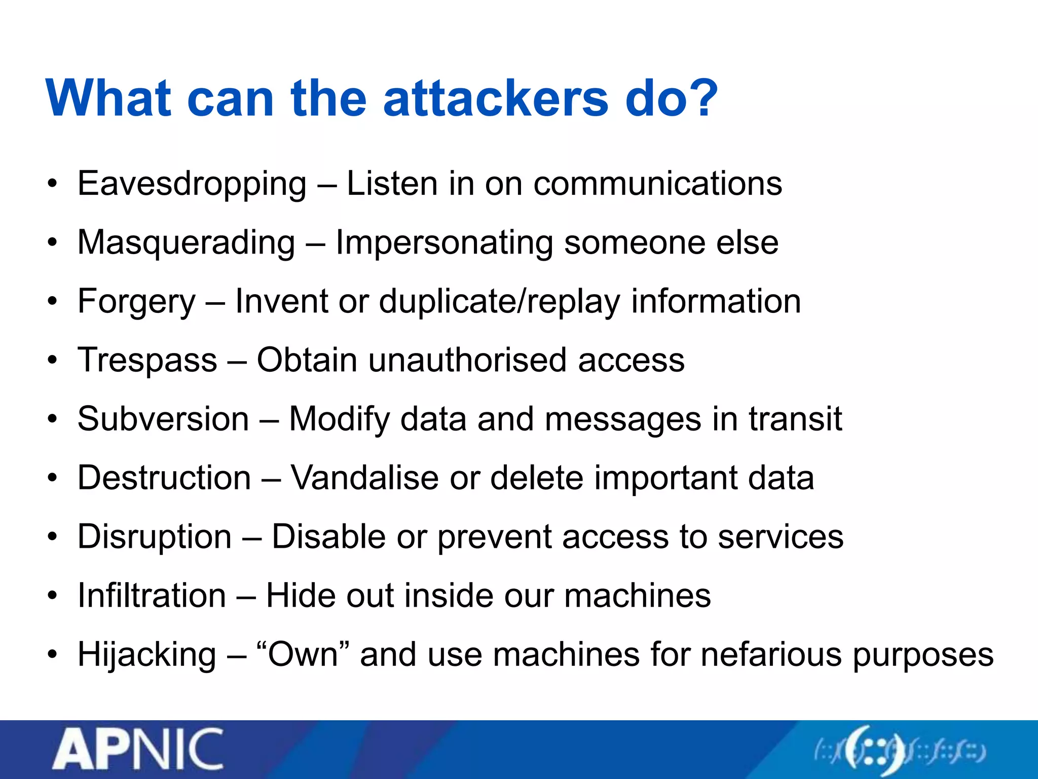 What can the attackers do?
• Eavesdropping – Listen in on communications
• Masquerading – Impersonating someone else
• Forgery – Invent or duplicate/replay information
• Trespass – Obtain unauthorised access
• Subversion – Modify data and messages in transit
• Destruction – Vandalise or delete important data
• Disruption – Disable or prevent access to services
• Infiltration – Hide out inside our machines
• Hijacking – “Own” and use machines for nefarious purposes
 
