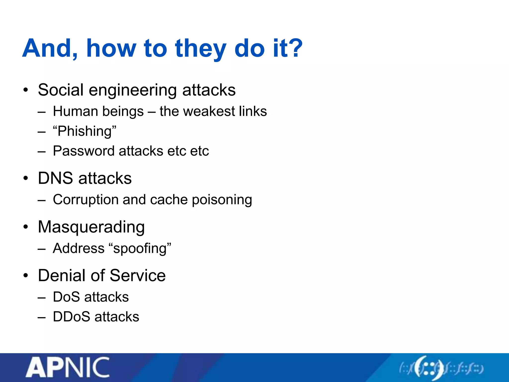 And, how to they do it?
• Social engineering attacks
– Human beings – the weakest links
– “Phishing”
– Password attacks etc etc
• DNS attacks
– Corruption and cache poisoning
• Masquerading
– Address “spoofing”
• Denial of Service
– DoS attacks
– DDoS attacks
 