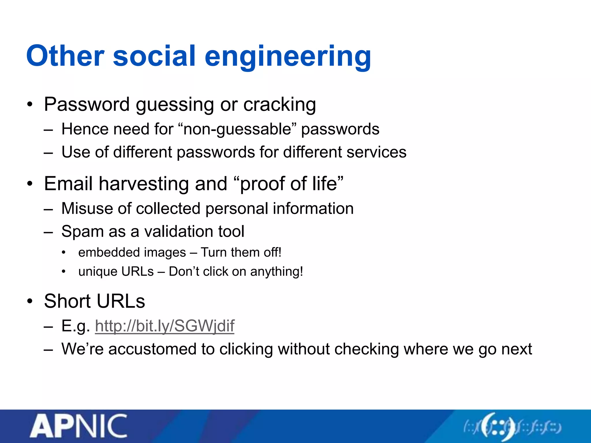 Other social engineering
• Password guessing or cracking
– Hence need for “non-guessable” passwords
– Use of different passwords for different services
• Email harvesting and “proof of life”
– Misuse of collected personal information
– Spam as a validation tool
• embedded images – Turn them off!
• unique URLs – Don’t click on anything!
• Short URLs
– E.g. http://bit.ly/SGWjdif
– We’re accustomed to clicking without checking where we go next
 