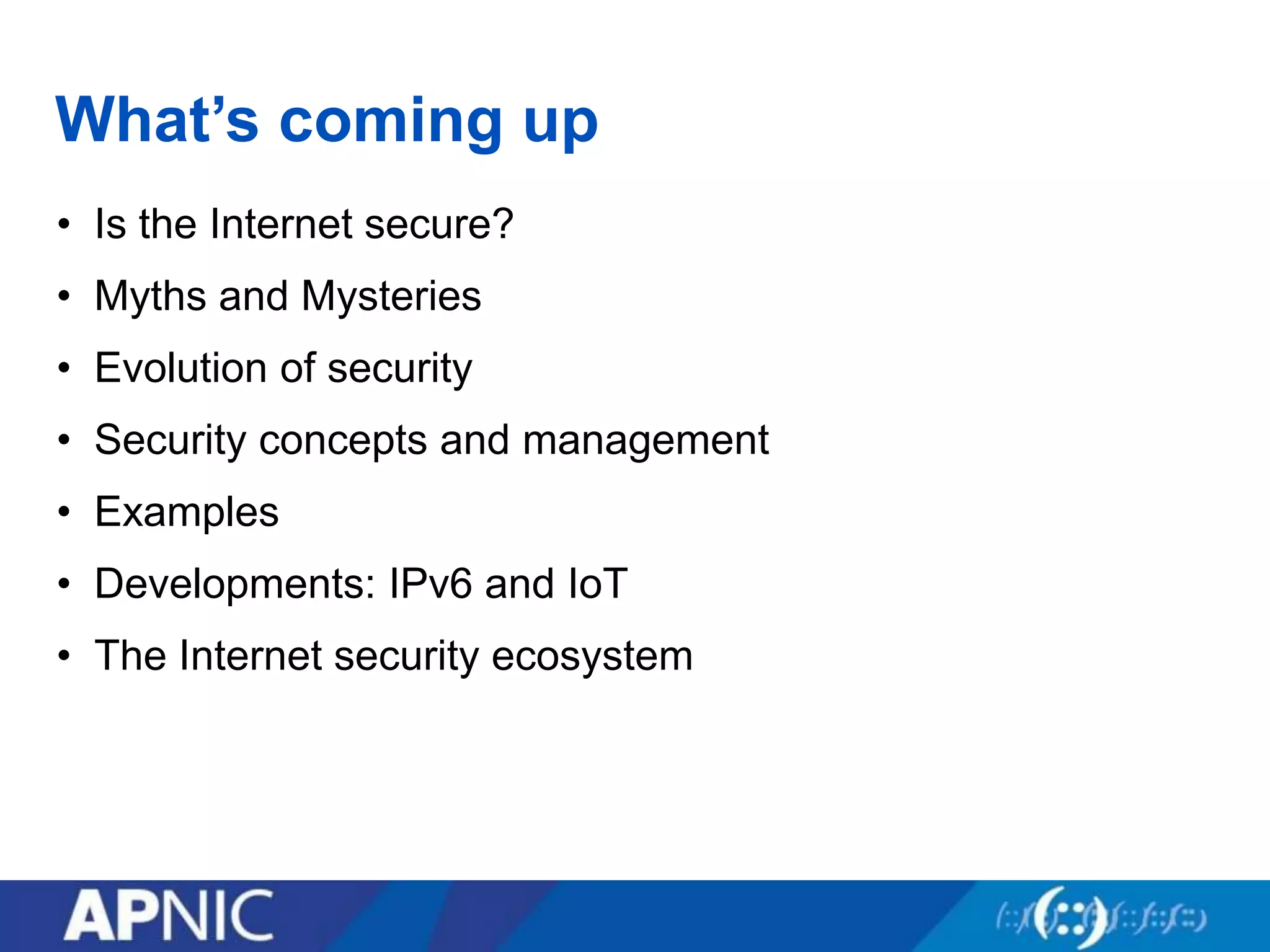 What’s coming up
• Is the Internet secure?
• Myths and Mysteries
• Evolution of security
• Security concepts and management
• Examples
• Developments: IPv6 and IoT
• The Internet security ecosystem
 