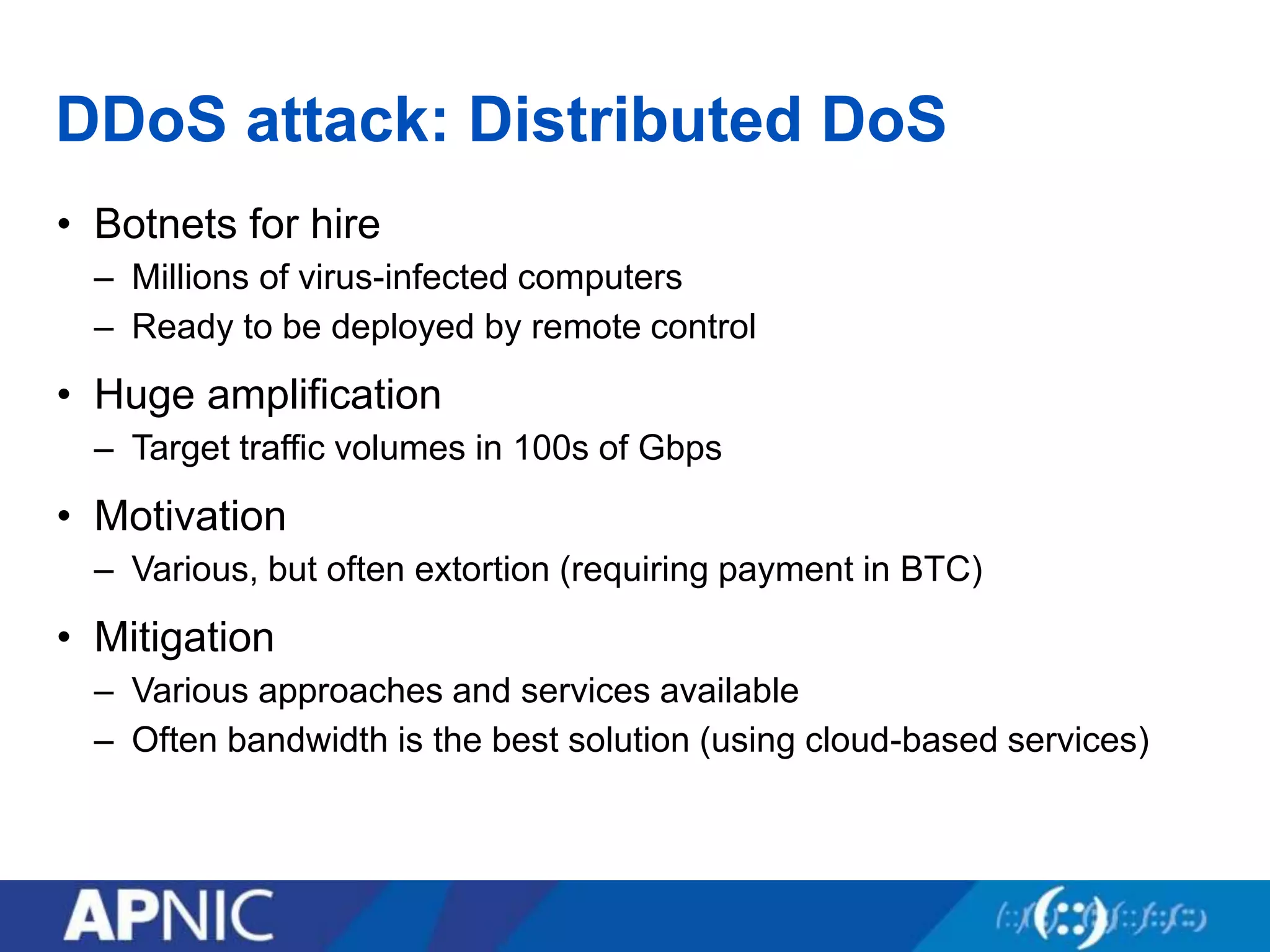 DDoS attack: Distributed DoS
• Botnets for hire
– Millions of virus-infected computers
– Ready to be deployed by remote control
• Huge amplification
– Target traffic volumes in 100s of Gbps
• Motivation
– Various, but often extortion (requiring payment in BTC)
• Mitigation
– Various approaches and services available
– Often bandwidth is the best solution (using cloud-based services)
 