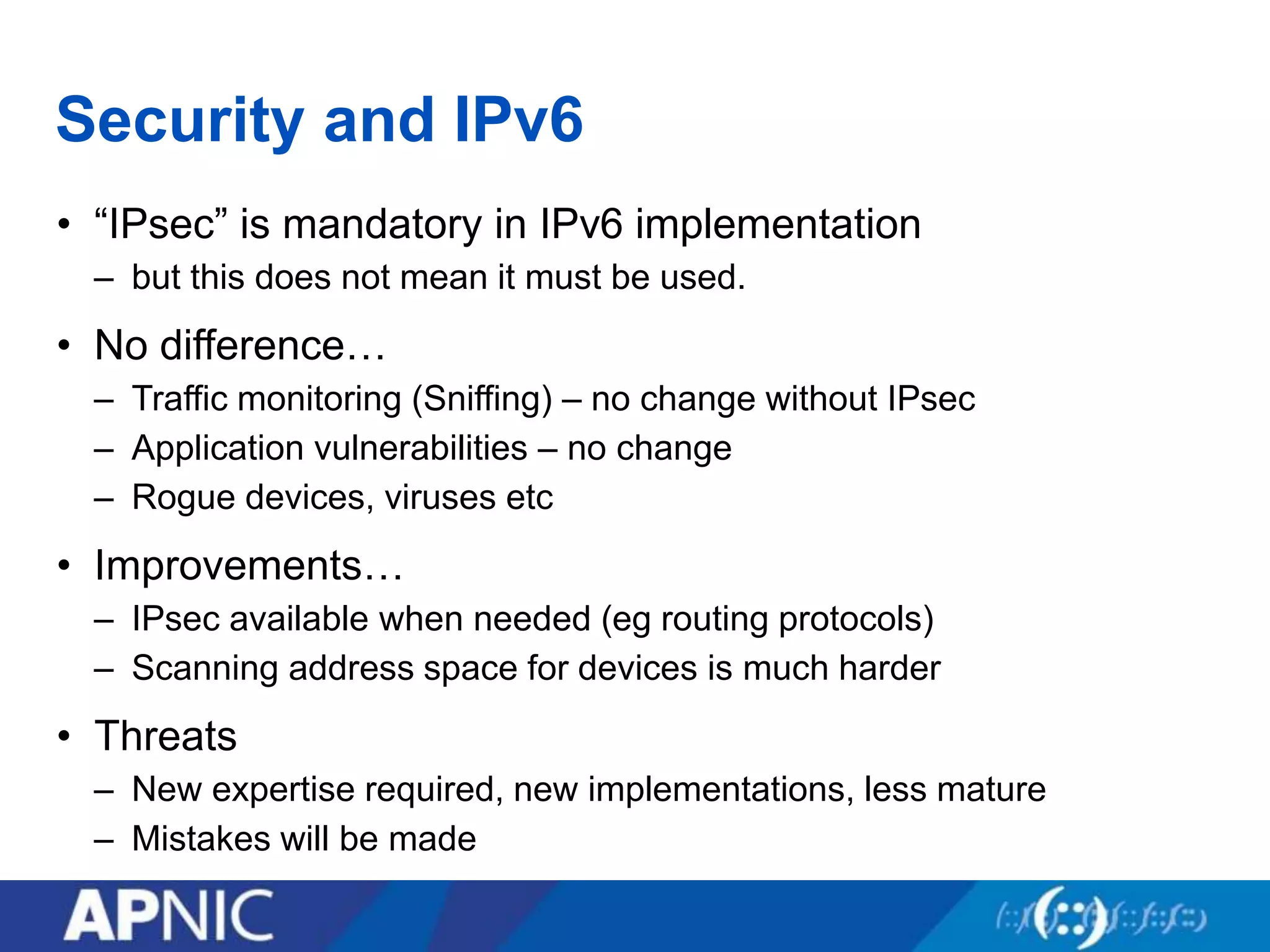 Security and IPv6
• “IPsec” is mandatory in IPv6 implementation
– but this does not mean it must be used.
• No difference…
– Traffic monitoring (Sniffing) – no change without IPsec
– Application vulnerabilities – no change
– Rogue devices, viruses etc
• Improvements…
– IPsec available when needed (eg routing protocols)
– Scanning address space for devices is much harder
• Threats
– New expertise required, new implementations, less mature
– Mistakes will be made
 