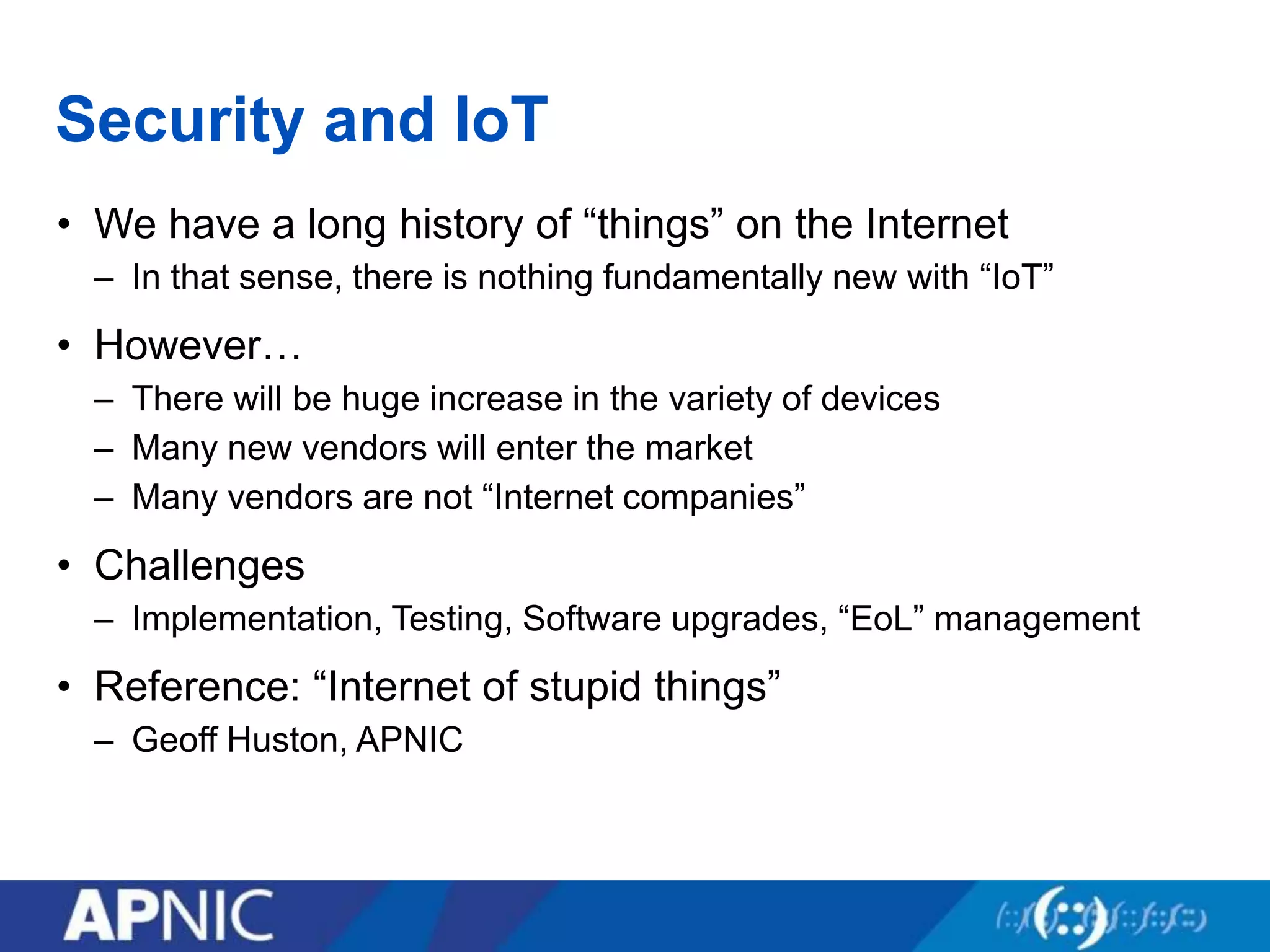 Security and IoT
• We have a long history of “things” on the Internet
– In that sense, there is nothing fundamentally new with “IoT”
• However…
– There will be huge increase in the variety of devices
– Many new vendors will enter the market
– Many vendors are not “Internet companies”
• Challenges
– Implementation, Testing, Software upgrades, “EoL” management
• Reference: “Internet of stupid things”
– Geoff Huston, APNIC
 
