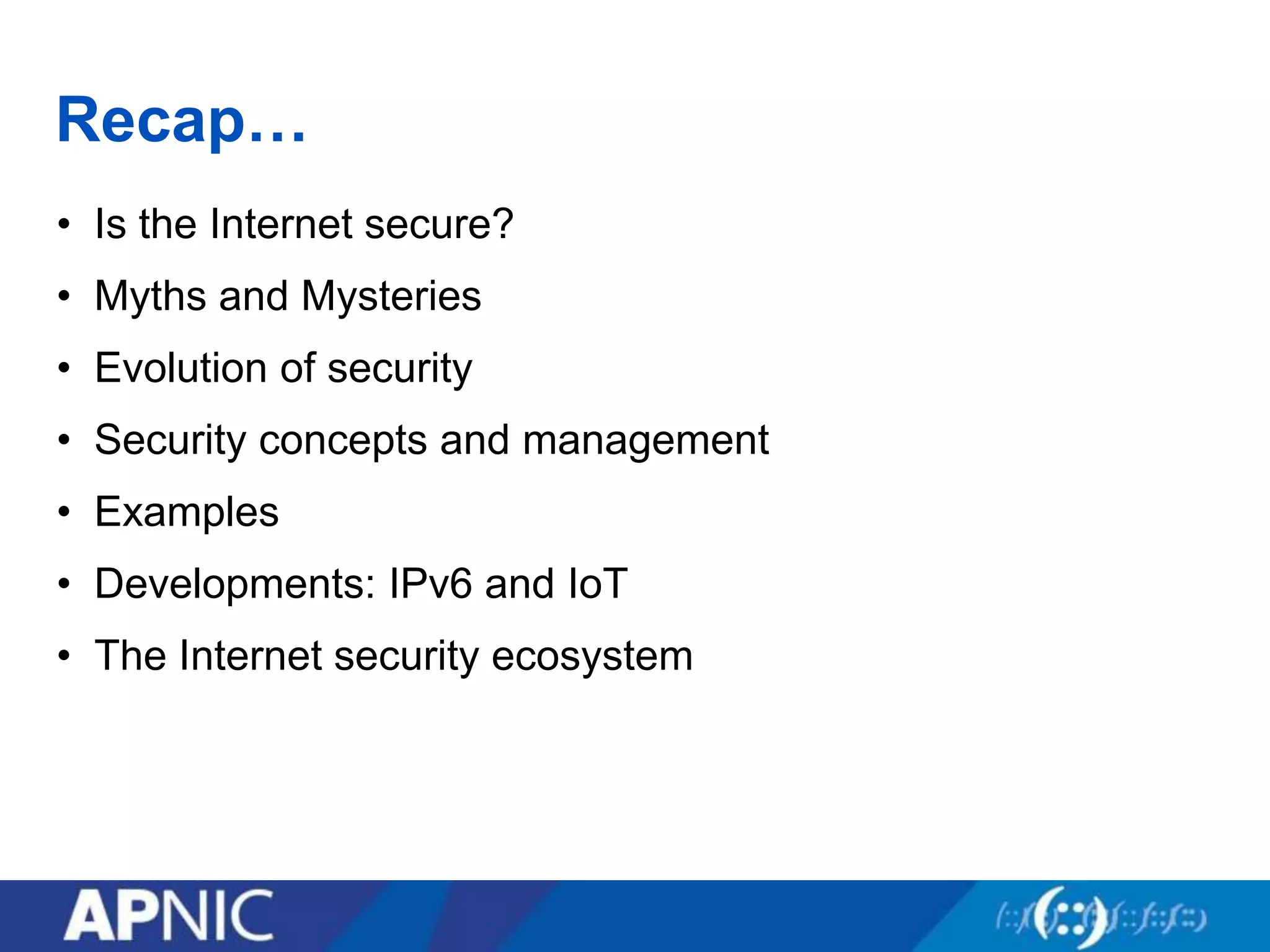 Recap…
• Is the Internet secure?
• Myths and Mysteries
• Evolution of security
• Security concepts and management
• Examples
• Developments: IPv6 and IoT
• The Internet security ecosystem
 