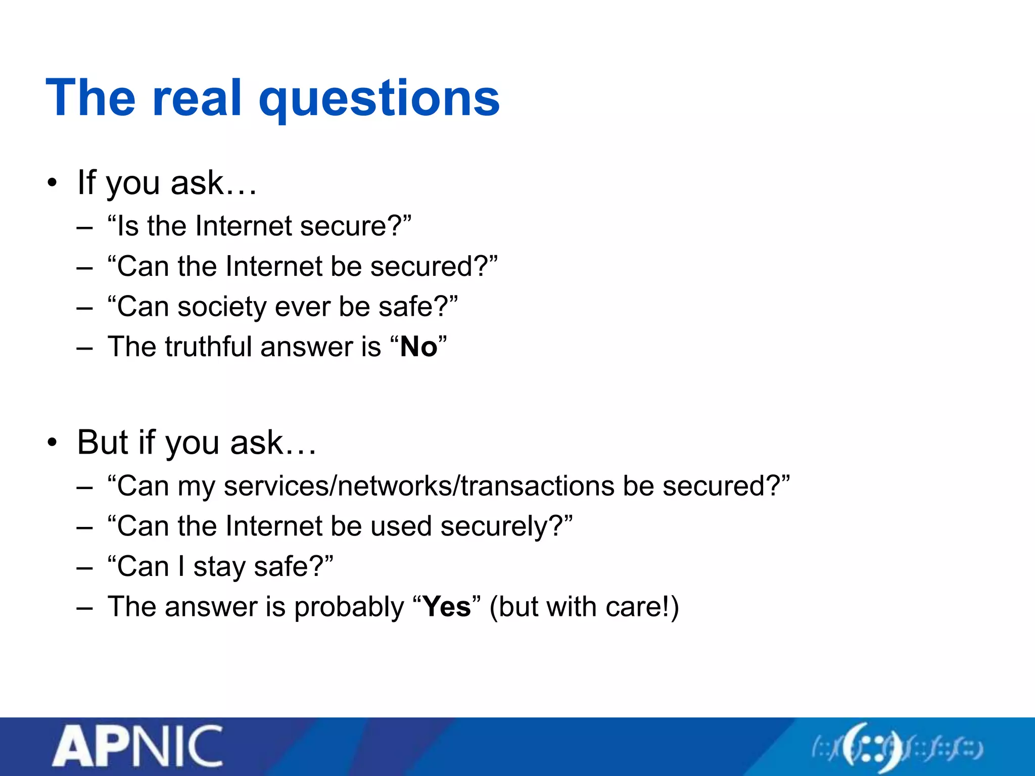 The real questions
• If you ask…
– “Is the Internet secure?”
– “Can the Internet be secured?”
– “Can society ever be safe?”
– The truthful answer is “No”
• But if you ask…
– “Can my services/networks/transactions be secured?”
– “Can the Internet be used securely?”
– “Can I stay safe?”
– The answer is probably “Yes” (but with care!)
 