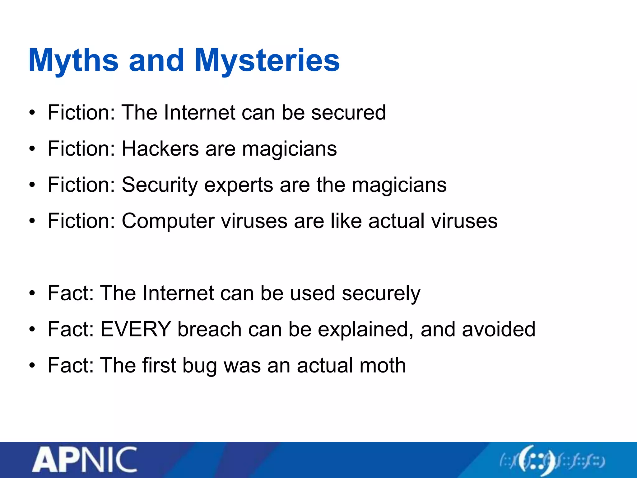 Myths and Mysteries
• Fiction: The Internet can be secured
• Fiction: Hackers are magicians
• Fiction: Security experts are the magicians
• Fiction: Computer viruses are like actual viruses
• Fact: The Internet can be used securely
• Fact: EVERY breach can be explained, and avoided
• Fact: The first bug was an actual moth
 