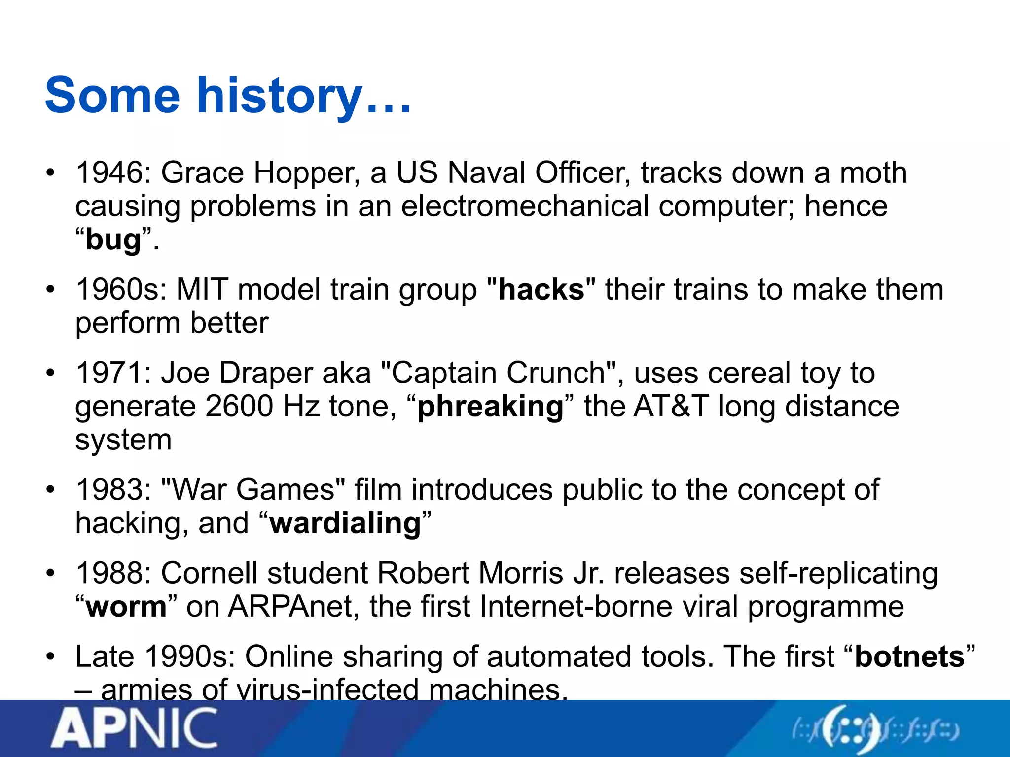 Some history…
• 1946: Grace Hopper, a US Naval Officer, tracks down a moth
causing problems in an electromechanical computer; hence
“bug”.
• 1960s: MIT model train group "hacks" their trains to make them
perform better
• 1971: Joe Draper aka "Captain Crunch", uses cereal toy to
generate 2600 Hz tone, “phreaking” the AT&T long distance
system
• 1983: "War Games" film introduces public to the concept of
hacking, and “wardialing”
• 1988: Cornell student Robert Morris Jr. releases self-replicating
“worm” on ARPAnet, the first Internet-borne viral programme
• Late 1990s: Online sharing of automated tools. The first “botnets”
– armies of virus-infected machines.
 
