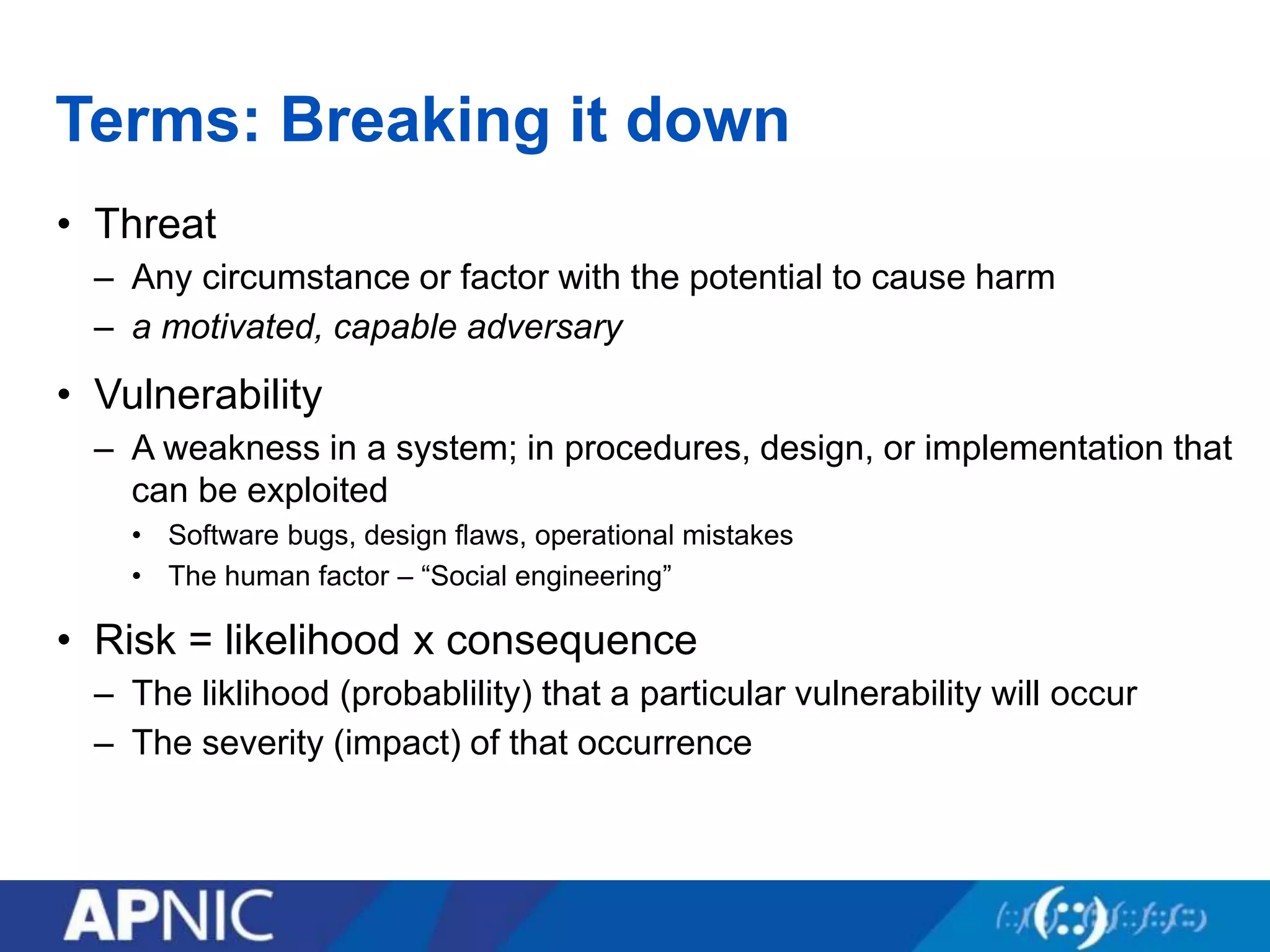 Terms: Breaking it down
• Threat
– Any circumstance or factor with the potential to cause harm
– a motivated, capable adversary
• Vulnerability
– A weakness in a system; in procedures, design, or implementation that
can be exploited
• Software bugs, design flaws, operational mistakes
• The human factor – “Social engineering”
• Risk = likelihood x consequence
– The liklihood (probablility) that a particular vulnerability will occur
– The severity (impact) of that occurrence
 