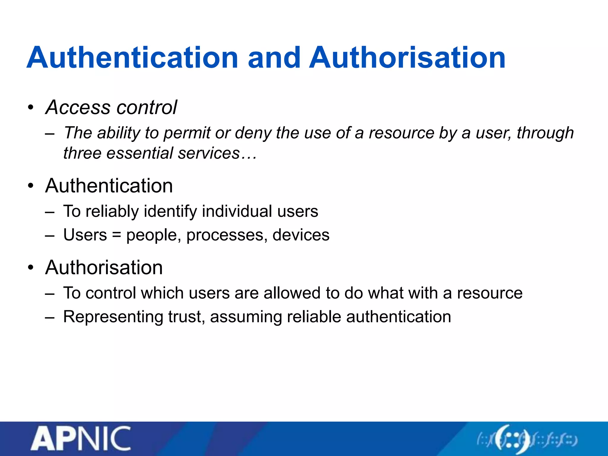 Authentication and Authorisation
• Access control
– The ability to permit or deny the use of a resource by a user, through
three essential services…
• Authentication
– To reliably identify individual users
– Users = people, processes, devices
• Authorisation
– To control which users are allowed to do what with a resource
– Representing trust, assuming reliable authentication
 