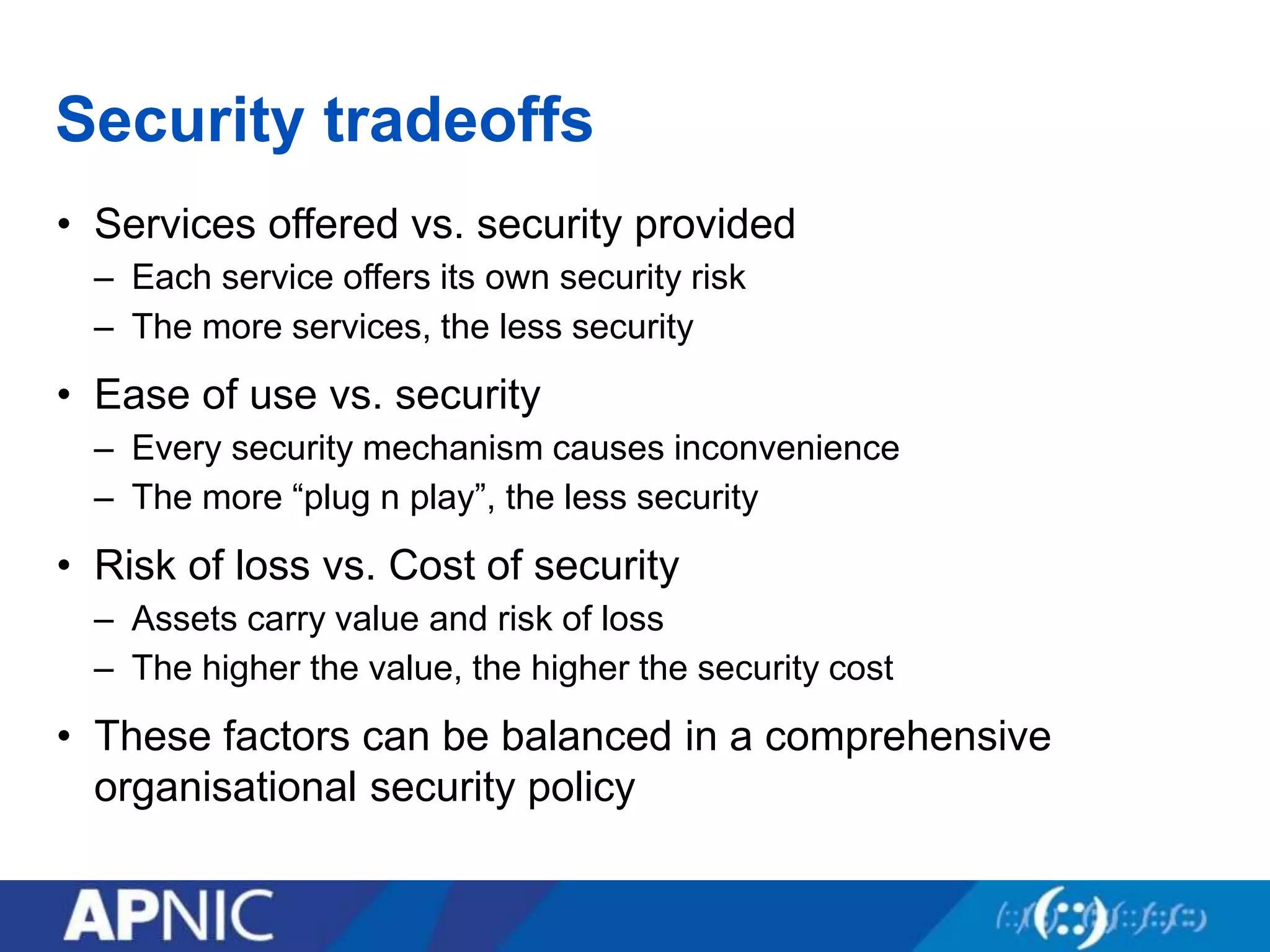 Security tradeoffs
• Services offered vs. security provided
– Each service offers its own security risk
– The more services, the less security
• Ease of use vs. security
– Every security mechanism causes inconvenience
– The more “plug n play”, the less security
• Risk of loss vs. Cost of security
– Assets carry value and risk of loss
– The higher the value, the higher the security cost
• These factors can be balanced in a comprehensive
organisational security policy
 
