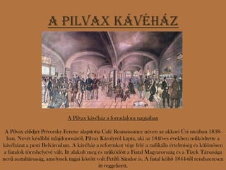 A Pilvax kávéház




                              A Pilvax kávéház a forradalom napjaiban

 A Pilvax elődjét Privorsky Ferenc alapította Café Reanaissance néven az akkori Úri utcában 1838-
 ban. Nevét későbbi tulajdonosáról, Pilvax Károlyról kapta, aki az 1840-es években működtette a
kávéházat a pesti Belvárosban. A kávéház a reformkor vége felé a radikális értelmiség és különösen
a fiatalok törzshelyévé vált. Itt alakult meg és működött a Fiatal Magyarország és a Tízek Társasága
nevű asztaltársaság, amelynek tagjai között volt Petőfi Sándor is. A fiatal költő 1844-től rendszeresen
                                              itt reggelizett.
 