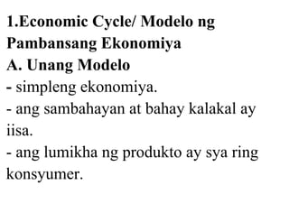 1.Economic Cycle/ Modelo ng
Pambansang Ekonomiya
A. Unang Modelo
- simpleng ekonomiya.
- ang sambahayan at bahay kalakal ay
iisa.
- ang lumikha ng produkto ay sya ring
konsyumer.
 