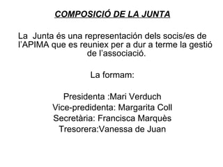 COMPOSICIÓ DE LA JUNTA   La  Junta és una representación dels socis/es de l’APIMA que es reuniex per a dur a terme la gestió  de l’associació.   La formam:   Presidenta :Mari Verduch Vice-predidenta: Margarita Coll Secretària: Francisca Marquès Tresorera:Vanessa de Juan 