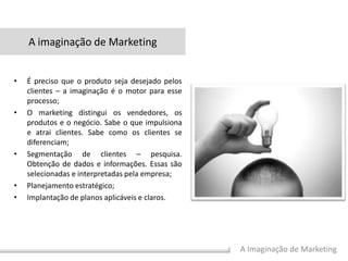 A Imaginação de Marketing
• É preciso que o produto seja desejado pelos
clientes – a imaginação é o motor para esse
processo;
• O marketing distingui os vendedores, os
produtos e o negócio. Sabe o que impulsiona
e atrai clientes. Sabe como os clientes se
diferenciam;
• Segmentação de clientes – pesquisa.
Obtenção de dados e informações. Essas são
selecionadas e interpretadas pela empresa;
• Planejamento estratégico;
• Implantação de planos aplicáveis e claros.
A imaginação de Marketing
 