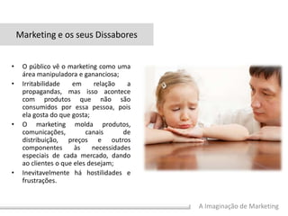 A Imaginação de Marketing
• O público vê o marketing como uma
área manipuladora e gananciosa;
• Irritabilidade em relação a
propagandas, mas isso acontece
com produtos que não são
consumidos por essa pessoa, pois
ela gosta do que gosta;
• O marketing molda produtos,
comunicações, canais de
distribuição, preços e outros
componentes às necessidades
especiais de cada mercado, dando
ao clientes o que eles desejam;
• Inevitavelmente há hostilidades e
frustrações.
Marketing e os seus Dissabores
 